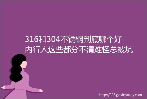 316和304不锈钢到底哪个好内行人这些都分不清难怪总被坑