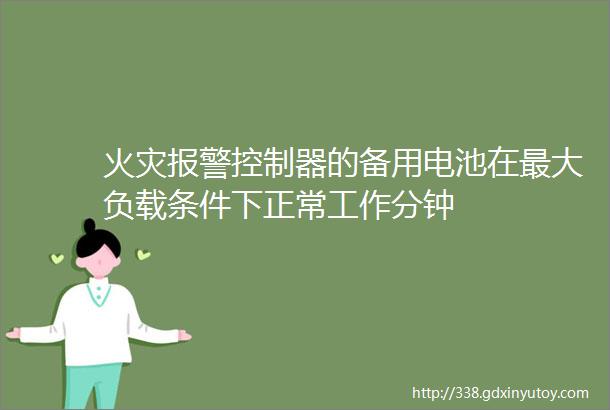 火灾报警控制器的备用电池在最大负载条件下正常工作分钟